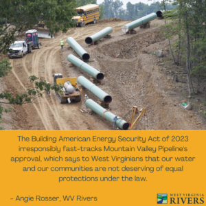 Photo of MVP pipeline materials and equipment on a cleared path on a mountain side. Yellow background below photo: Text reads, "The Building American Energy Security Act of 2023 irresponsibly fast-tracks Mountain Valley Pipeline's approval, which says to West Virginians that our water and our communities are not deserving of equal protections under the law." WV Rivers Coalition Logo on bottom right.