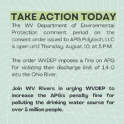 Green graphic with the text "Take Action Today The WV Department of Environmental Protection comment period on the consent order issued to APG Polytech, LLC is open until Thursday, August 10, at 5 P.M. The order WVDEP imposes a fine on APG for violating their discharge limit of 1,4-D into the Ohio River. Join WV Rivers in urging WVDEP to increase the APG's penalty fine for polluting the drinking water source for over 5 million people." overlaid.